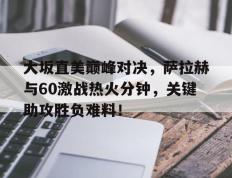 黑白体育-包含大坂直美巅峰对决，萨拉赫与60激战热火分钟，关键助攻胜负难料！的词条
